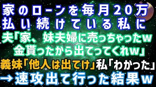 スカッとする話】家のローンを毎月20万払い続けている私に夫「この家、妹夫婦に売っちゃったｗ」義妹「とっとと出て行ってw」→私「わかった」速攻出て行った結果