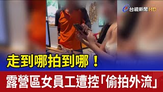 走到哪拍到哪！ 露營區女員工遭控「偷拍外流」