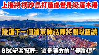 上海將橫沙島打造成世界級深水港，難道下一個浦東神話即將得以延續？BBC記者驚呼：這是東方的“曼哈頓”