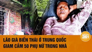 “Địa ngục trần gian” của 50 phụ nữ bị một lão già Trung Quốc biến thái giam cầm | Toàn cảnh 24h